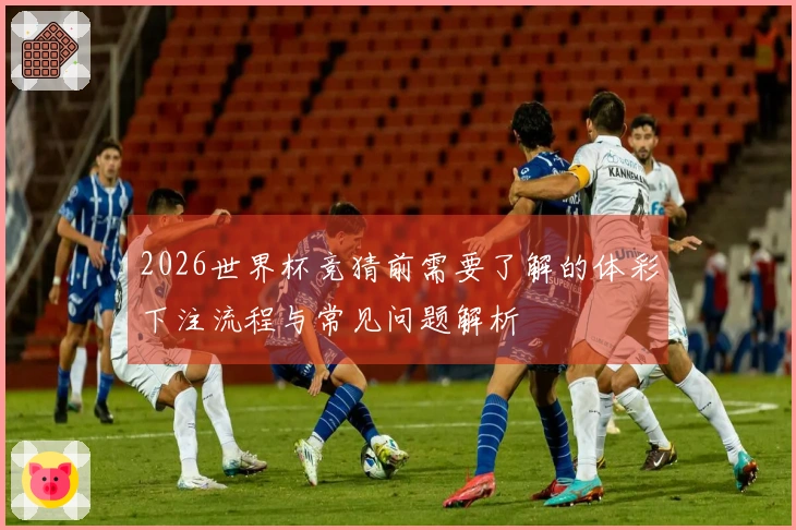 2026世界杯竞猜前需要了解的体彩下注流程与常见问题解析